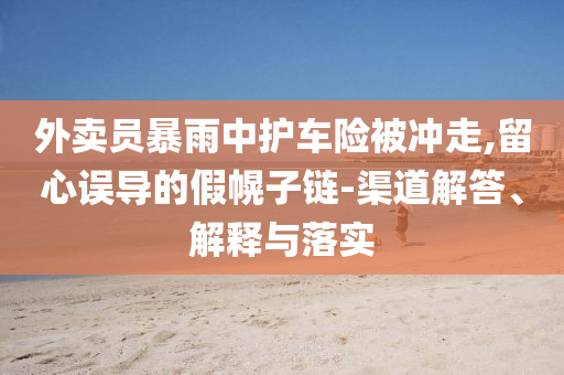 外賣員暴雨中護(hù)車險被沖走,留心誤導(dǎo)的假幌子鏈-渠道解答、解釋與落實(shí)