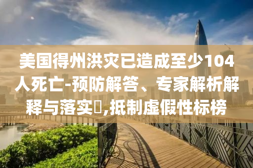美國得州洪災(zāi)已造成至少104人死亡-預(yù)防解答、專家解析解釋與落實(shí)?,抵制虛假性標(biāo)榜
