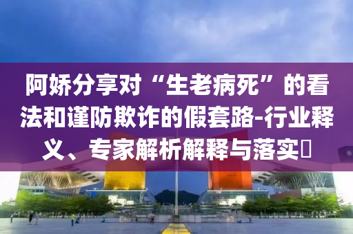 阿嬌分享對(duì)“生老病死”的看法和謹(jǐn)防欺詐的假套路-行業(yè)釋義、專家解析解釋與落實(shí)?