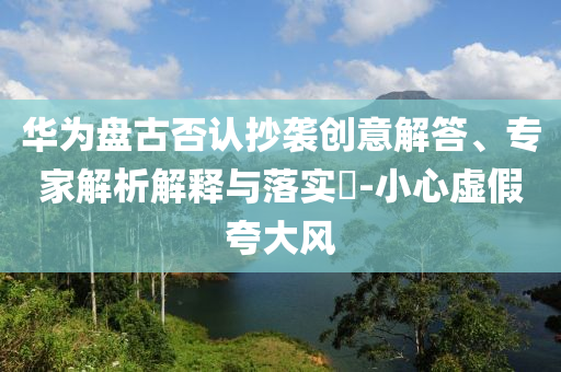 華為盤古否認(rèn)抄襲創(chuàng)意解答、專家解析解釋與落實(shí)?-小心虛假夸大風(fēng)
