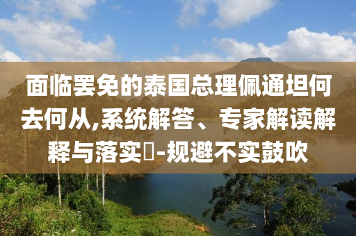 面臨罷免的泰國總理佩通坦何去何從,系統(tǒng)解答、專家解讀解釋與落實(shí)?-規(guī)避不實(shí)鼓吹