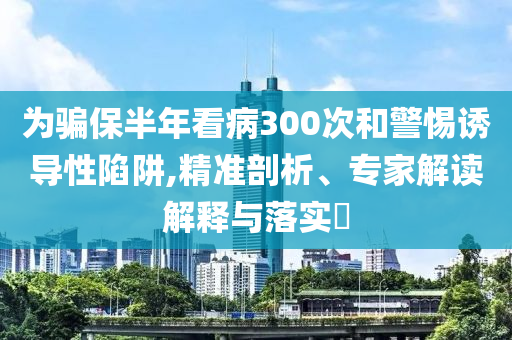 為騙保半年看病300次和警惕誘導(dǎo)性陷阱,精準(zhǔn)剖析、專家解讀解釋與落實?