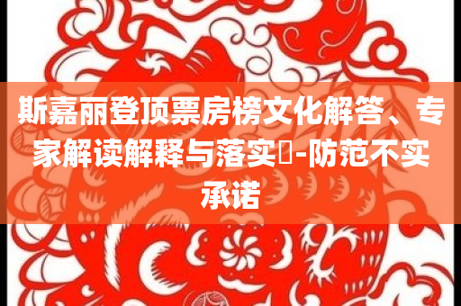 斯嘉麗登頂票房榜文化解答、專家解讀解釋與落實?-防范不實承諾