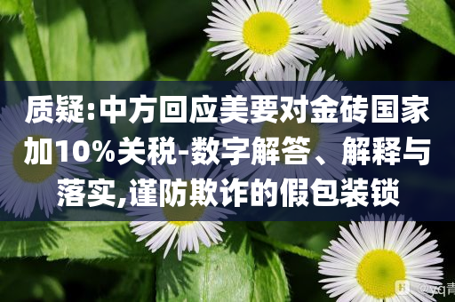 質(zhì)疑:中方回應(yīng)美要對(duì)金磚國(guó)家加10%關(guān)稅-數(shù)字解答、解釋與落實(shí),謹(jǐn)防欺詐的假包裝鎖