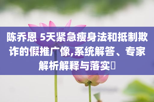 陳喬恩 5天緊急瘦身法和抵制欺詐的假推廣像,系統(tǒng)解答、專家解析解釋與落實?