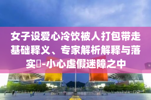 女子設(shè)愛心冷飲被人打包帶走基礎(chǔ)釋義、專家解析解釋與落實?-小心虛假迷障之中