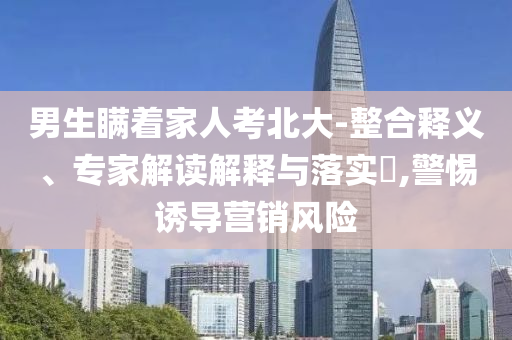 男生瞞著家人考北大-整合釋義、專家解讀解釋與落實?,警惕誘導營銷風險