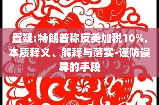 置疑:特朗普稱反美加稅10%,本質釋義、解釋與落實-謹防誤導的手段