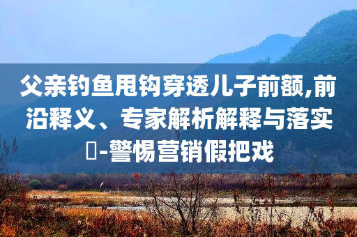 父親釣魚甩鉤穿透兒子前額,前沿釋義、專家解析解釋與落實?-警惕營銷假把戲