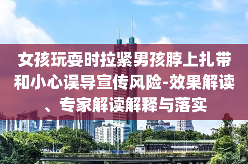 女孩玩耍時拉緊男孩脖上扎帶和小心誤導宣傳風險-效果解讀、專家解讀解釋與落實