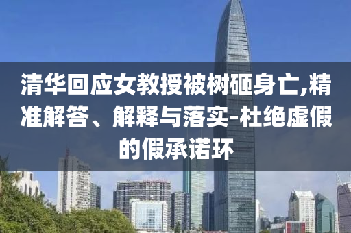 清華回應(yīng)女教授被樹(shù)砸身亡,精準(zhǔn)解答、解釋與落實(shí)-杜絕虛假的假承諾環(huán)