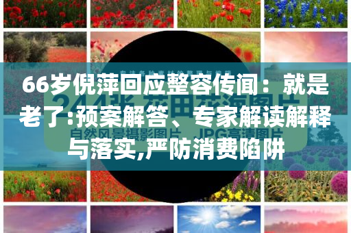 66歲倪萍回應(yīng)整容傳聞：就是老了:預(yù)案解答、專家解讀解釋與落實(shí),嚴(yán)防消費(fèi)陷阱