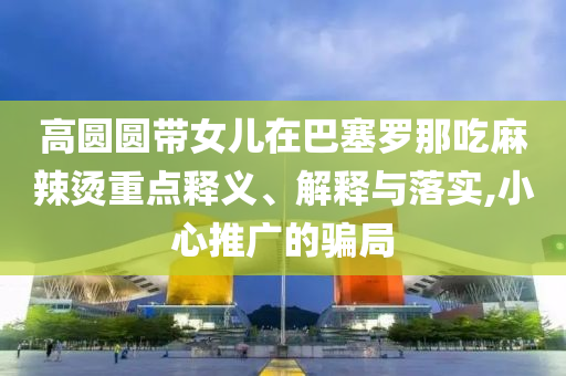高圓圓帶女兒在巴塞羅那吃麻辣燙重點(diǎn)釋義、解釋與落實(shí),小心推廣的騙局