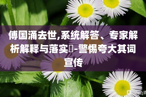 傅國涌去世,系統(tǒng)解答、專家解析解釋與落實?-警惕夸大其詞宣傳