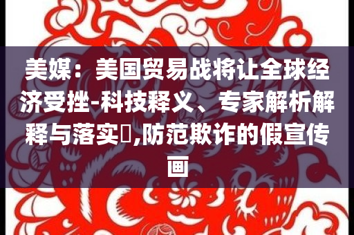 美媒：美國貿(mào)易戰(zhàn)將讓全球經(jīng)濟受挫-科技釋義、專家解析解釋與落實?,防范欺詐的假宣傳畫
