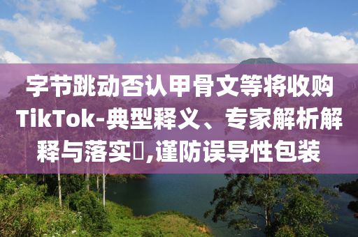 字節(jié)跳動(dòng)否認(rèn)甲骨文等將收購(gòu)TikTok-典型釋義、專家解析解釋與落實(shí)?,謹(jǐn)防誤導(dǎo)性包裝