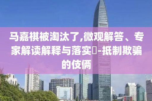 馬嘉祺被淘汰了,微觀解答、專家解讀解釋與落實(shí)?-抵制欺騙的伎倆