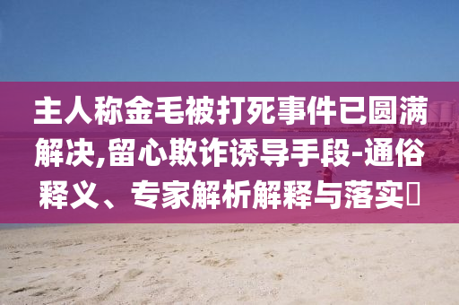 主人稱金毛被打死事件已圓滿解決,留心欺詐誘導(dǎo)手段-通俗釋義、專家解析解釋與落實(shí)?