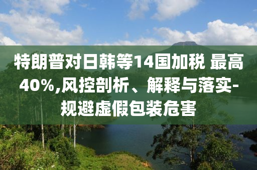 特朗普對(duì)日韓等14國(guó)加稅 最高40%,風(fēng)控剖析、解釋與落實(shí)-規(guī)避虛假包裝危害