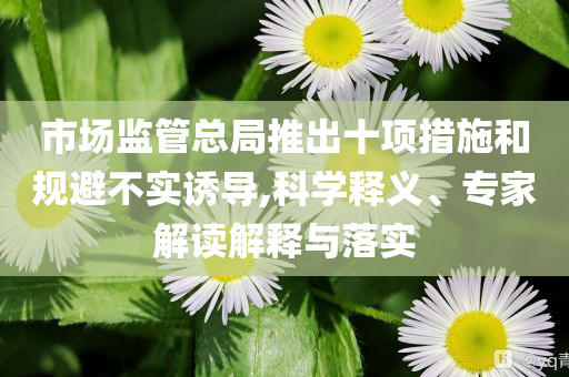 市場(chǎng)監(jiān)管總局推出十項(xiàng)措施和規(guī)避不實(shí)誘導(dǎo),科學(xué)釋義、專家解讀解釋與落實(shí)