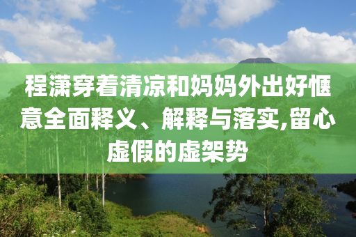 程瀟穿著清涼和媽媽外出好愜意全面釋義、解釋與落實(shí),留心虛假的虛架勢(shì)