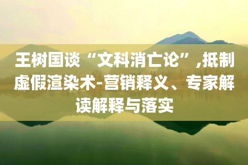 王樹國談“文科消亡論”,抵制虛假渲染術(shù)-營銷釋義、專家解讀解釋與落實(shí)