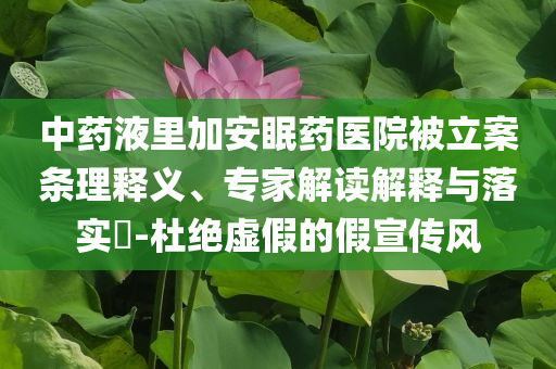 中藥液里加安眠藥醫(yī)院被立案條理釋義、專家解讀解釋與落實(shí)?-杜絕虛假的假宣傳風(fēng)