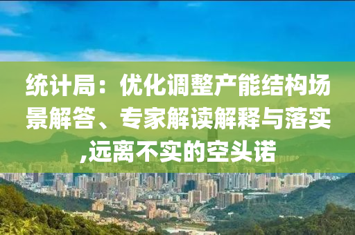 統(tǒng)計(jì)局：優(yōu)化調(diào)整產(chǎn)能結(jié)構(gòu)場景解答、專家解讀解釋與落實(shí),遠(yuǎn)離不實(shí)的空頭諾