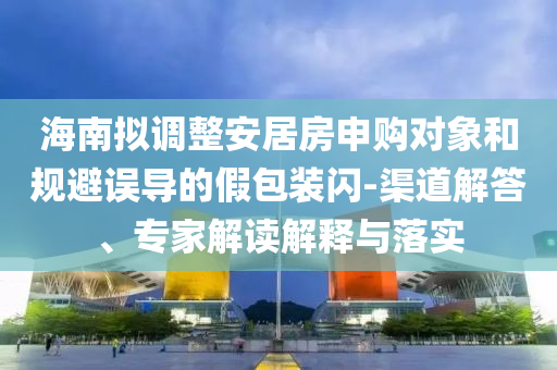海南擬調(diào)整安居房申購(gòu)對(duì)象和規(guī)避誤導(dǎo)的假包裝閃-渠道解答、專家解讀解釋與落實(shí)