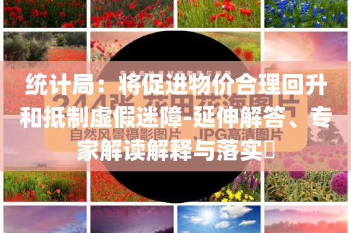 統(tǒng)計局：將促進物價合理回升和抵制虛假迷障-延伸解答、專家解讀解釋與落實?
