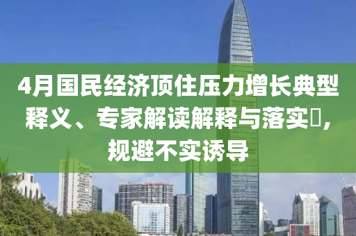 4月國民經(jīng)濟頂住壓力增長典型釋義、專家解讀解釋與落實?,規(guī)避不實誘導(dǎo)