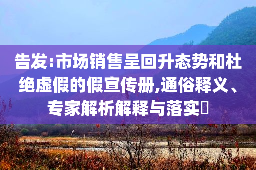 告發(fā):市場銷售呈回升態(tài)勢和杜絕虛假的假宣傳冊,通俗釋義、專家解析解釋與落實?