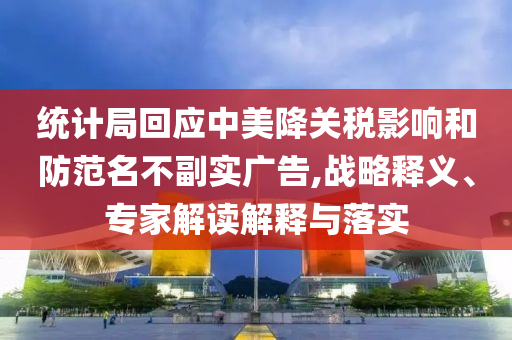 統(tǒng)計局回應(yīng)中美降關(guān)稅影響和防范名不副實廣告,戰(zhàn)略釋義、專家解讀解釋與落實