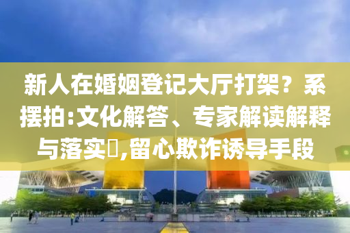 新人在婚姻登記大廳打架？系擺拍:文化解答、專家解讀解釋與落實(shí)?,留心欺詐誘導(dǎo)手段