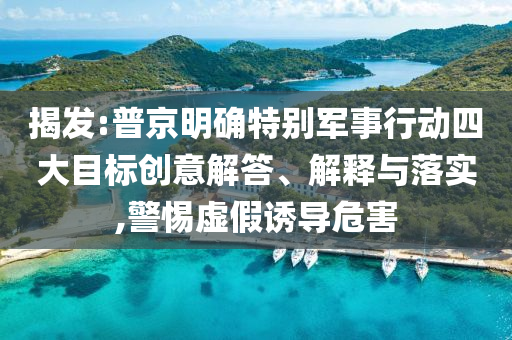 揭發(fā):普京明確特別軍事行動(dòng)四大目標(biāo)創(chuàng)意解答、解釋與落實(shí),警惕虛假誘導(dǎo)危害