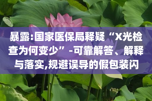 暴露:國家醫(yī)保局釋疑“X光檢查為何變少”-可靠解答、解釋與落實(shí),規(guī)避誤導(dǎo)的假包裝閃