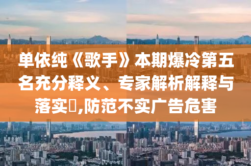 單依純《歌手》本期爆冷第五名充分釋義、專家解析解釋與落實(shí)?,防范不實(shí)廣告危害