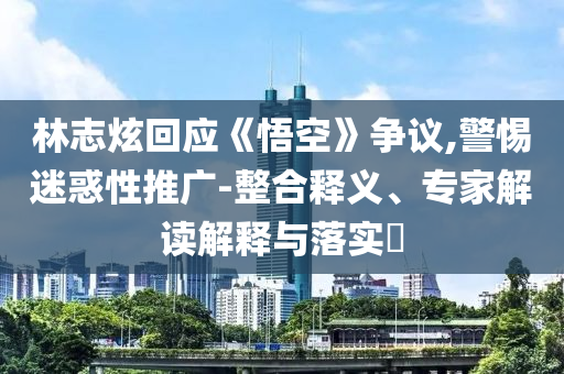 林志炫回應(yīng)《悟空》爭(zhēng)議,警惕迷惑性推廣-整合釋義、專(zhuān)家解讀解釋與落實(shí)?