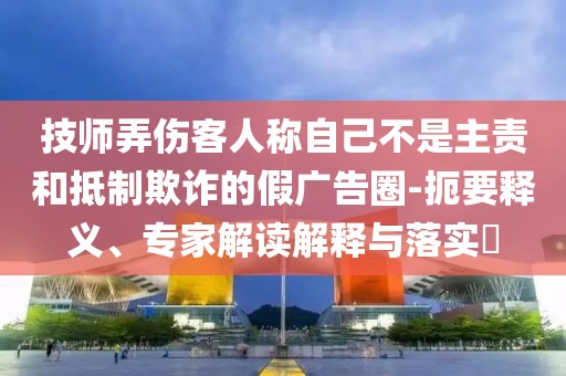 技師弄傷客人稱自己不是主責(zé)和抵制欺詐的假廣告圈-扼要釋義、專家解讀解釋與落實(shí)?