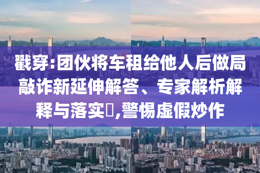 戳穿:團(tuán)伙將車租給他人后做局敲詐新延伸解答、專家解析解釋與落實(shí)?,警惕虛假炒作