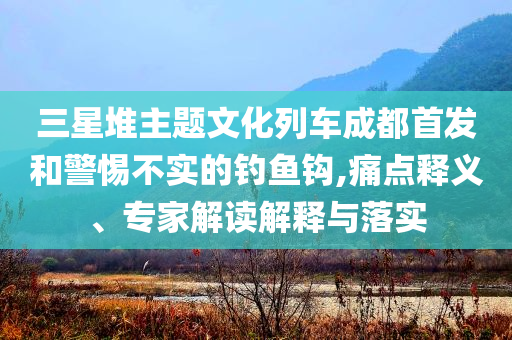 三星堆主題文化列車成都首發(fā)和警惕不實(shí)的釣魚鉤,痛點(diǎn)釋義、專家解讀解釋與落實(shí)