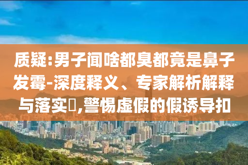 質(zhì)疑:男子聞啥都臭都竟是鼻子發(fā)霉-深度釋義、專(zhuān)家解析解釋與落實(shí)?,警惕虛假的假誘導(dǎo)扣