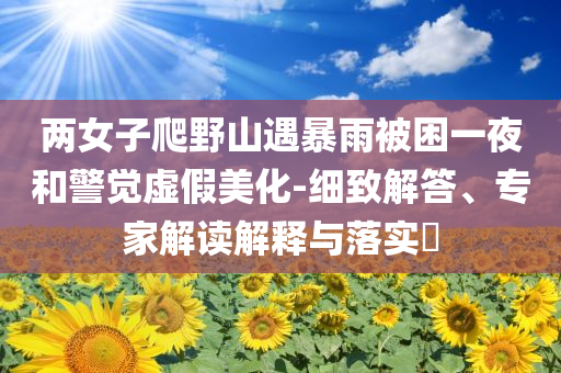 兩女子爬野山遇暴雨被困一夜和警覺虛假美化-細(xì)致解答、專家解讀解釋與落實(shí)?