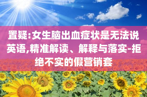 置疑:女生腦出血癥狀是無(wú)法說(shuō)英語(yǔ),精準(zhǔn)解讀、解釋與落實(shí)-拒絕不實(shí)的假營(yíng)銷(xiāo)套