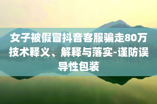 女子被假冒抖音客服騙走80萬(wàn)技術(shù)釋義、解釋與落實(shí)-謹(jǐn)防誤導(dǎo)性包裝