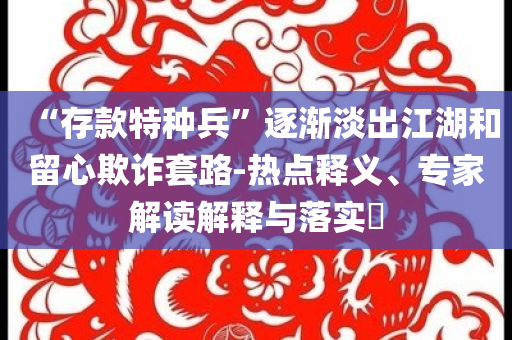 “存款特種兵”逐漸淡出江湖和留心欺詐套路-熱點(diǎn)釋義、專家解讀解釋與落實(shí)?
