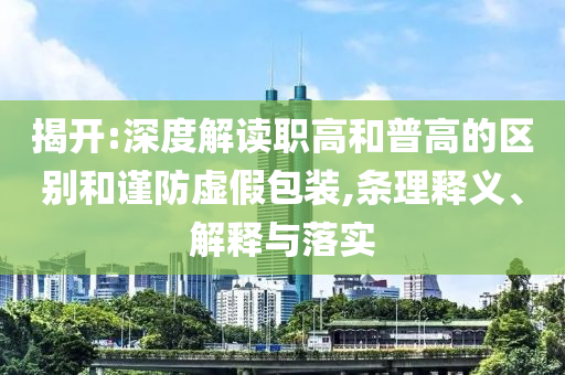 揭開:深度解讀職高和普高的區(qū)別和謹防虛假包裝,條理釋義、解釋與落實