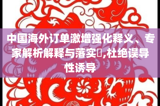中國海外訂單激增強(qiáng)化釋義、專家解析解釋與落實(shí)?,杜絕誤導(dǎo)性誘導(dǎo)
