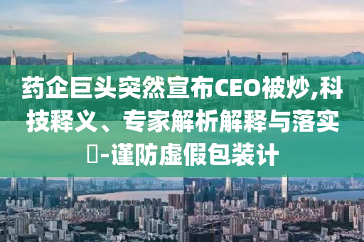 藥企巨頭突然宣布CEO被炒,科技釋義、專家解析解釋與落實?-謹(jǐn)防虛假包裝計