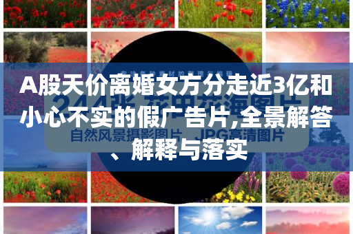A股天價(jià)離婚女方分走近3億和小心不實(shí)的假?gòu)V告片,全景解答、解釋與落實(shí)